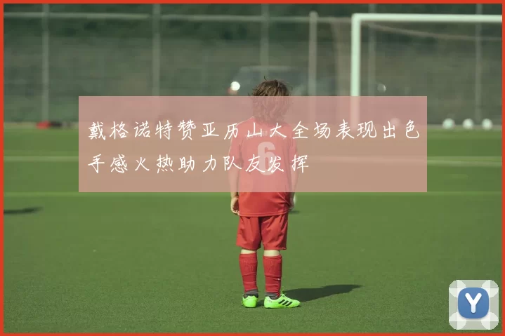 戴格诺特赞亚历山大全场表现出色手感火热助力队友发挥