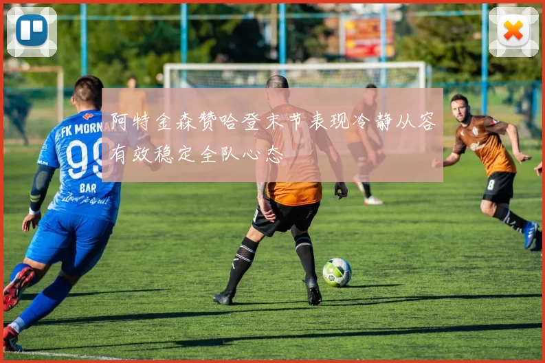 阿特金森赞哈登末节表现冷静从容有效稳定全队心态