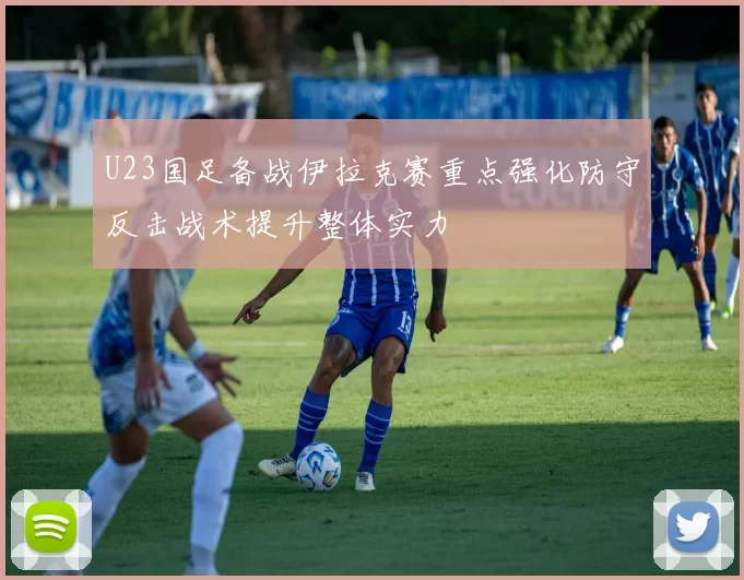 U23国足备战伊拉克赛重点强化防守反击战术提升整体实力