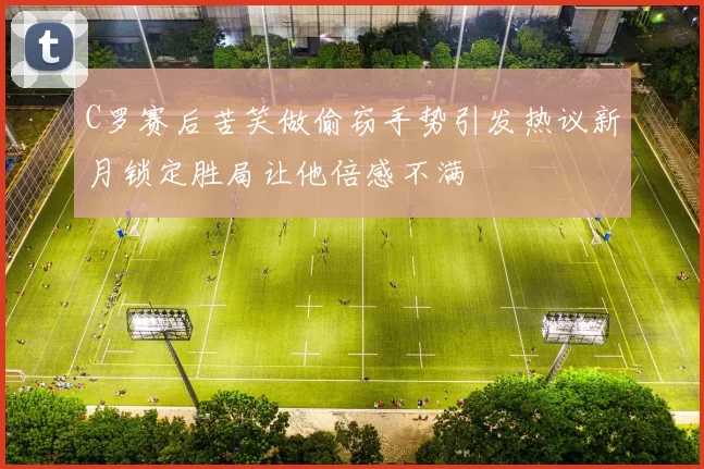 C罗赛后苦笑做偷窃手势引发热议新月锁定胜局让他倍感不满