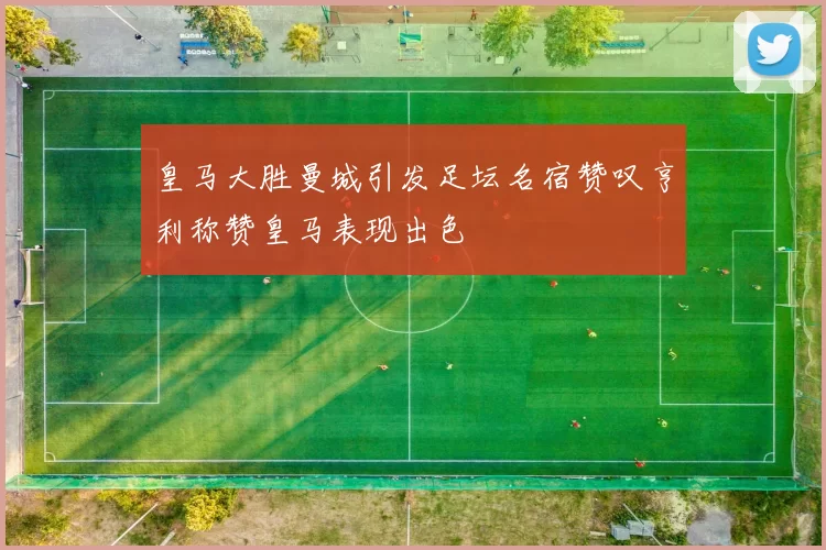 皇马大胜曼城引发足坛名宿赞叹亨利称赞皇马表现出色