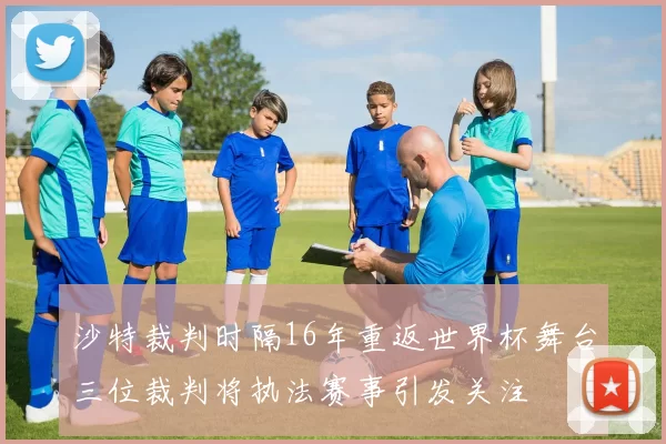 沙特裁判时隔16年重返世界杯舞台三位裁判将执法赛事引发关注
