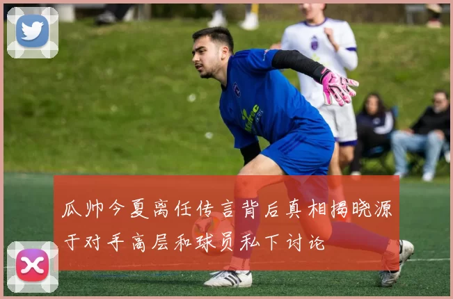 瓜帅今夏离任传言背后真相揭晓源于对手高层和球员私下讨论