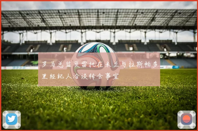 罗马总监莫雷托在米兰与拉斯帕多里经纪人洽谈转会事宜