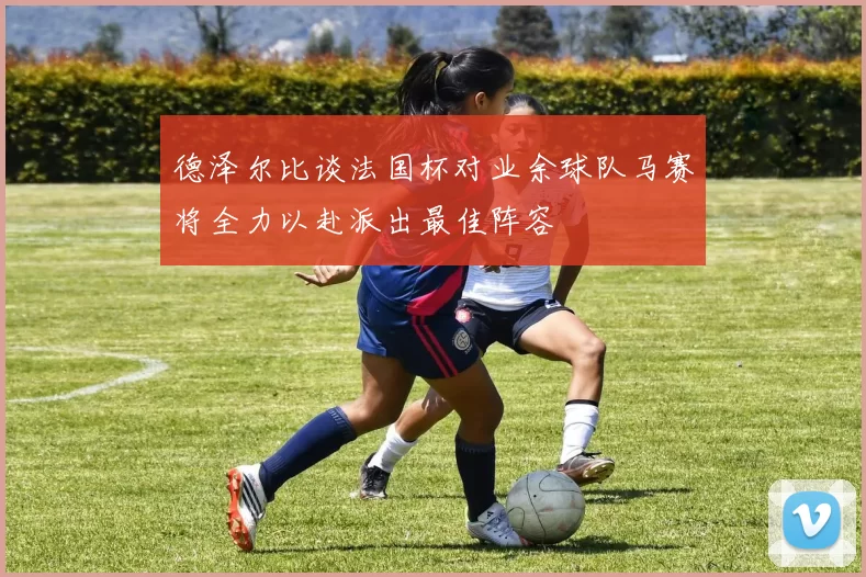 德泽尔比谈法国杯对业余球队马赛将全力以赴派出最佳阵容
