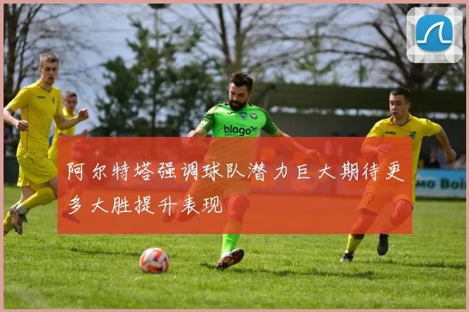 阿尔特塔强调球队潜力巨大期待更多大胜提升表现