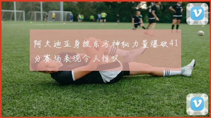 阿夫迪亚身披东方神秘力量爆砍41分赛场表现令人惊叹
