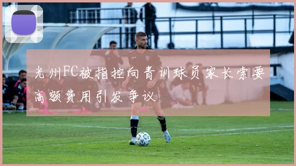 光州FC被指控向青训球员家长索要高额费用引发争议