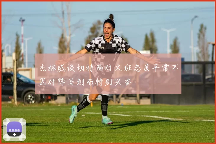 杰林威谈切特面对文班态度平常不因对阵马刺而特别兴奋