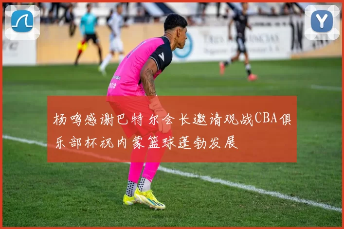 杨鸣感谢巴特尔会长邀请观战CBA俱乐部杯祝内蒙篮球蓬勃发展